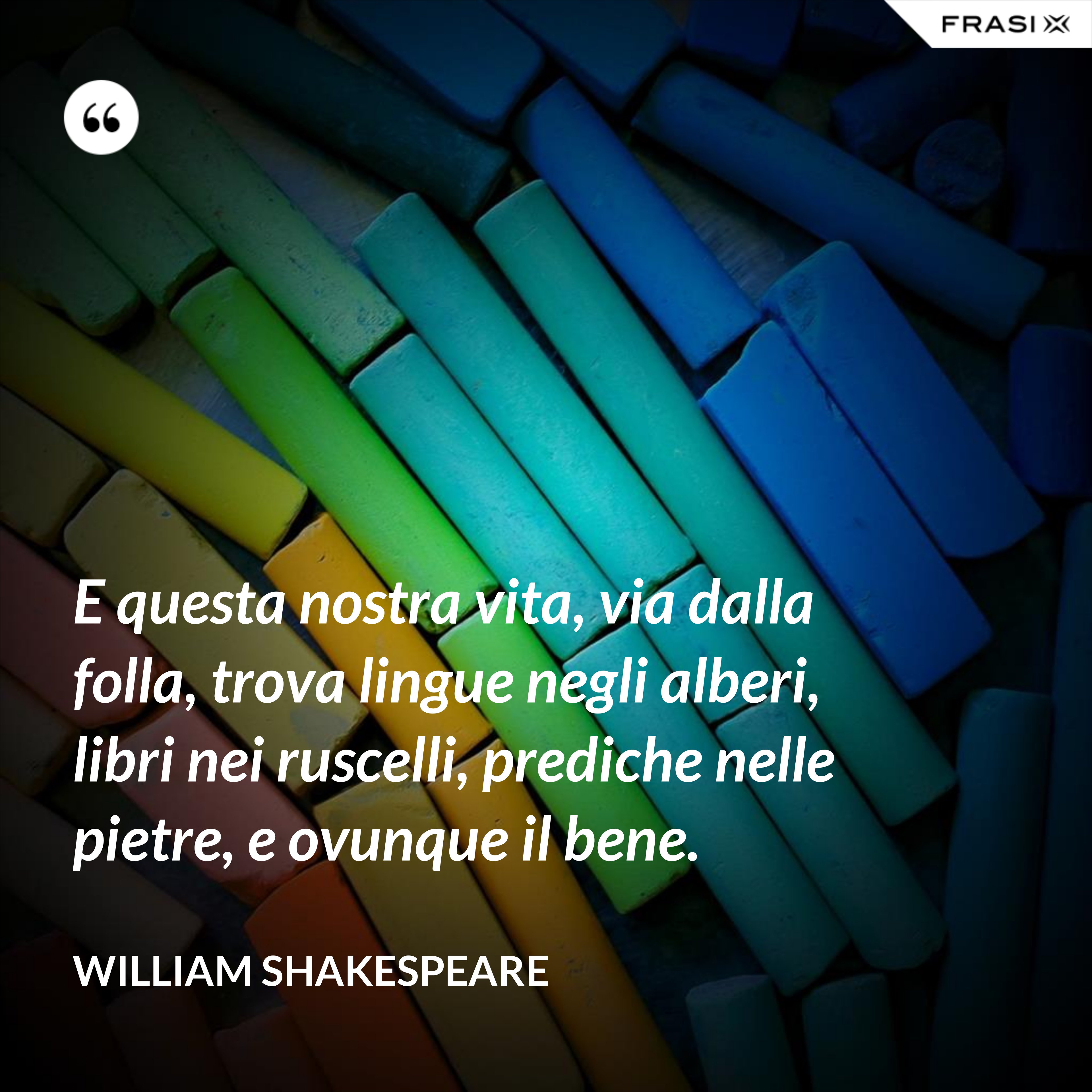 E questa nostra vita, via dalla folla, trova lingue negli alberi, libri nei ruscelli, prediche nelle pietre, e ovunque il bene. - William Shakespeare