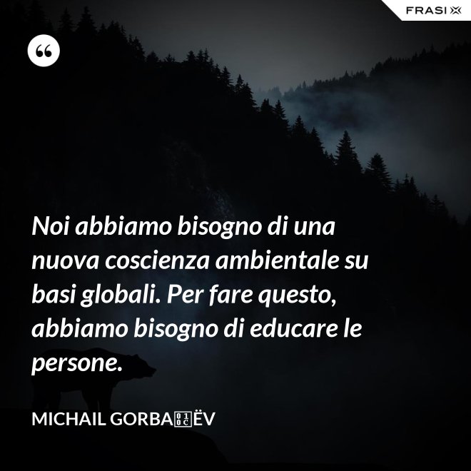 Noi abbiamo bisogno di una nuova coscienza ambientale su basi globali. Per fare questo, abbiamo bisogno di educare le persone. - Michail Gorbačëv
