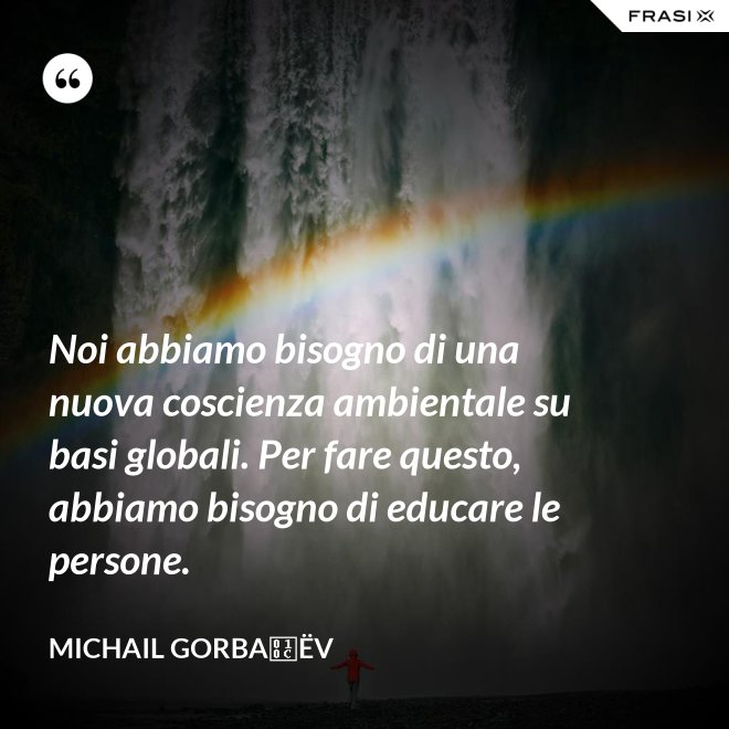 Noi abbiamo bisogno di una nuova coscienza ambientale su basi globali. Per fare questo, abbiamo bisogno di educare le persone. - Michail Gorbačëv