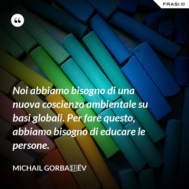 Noi abbiamo bisogno di una nuova coscienza ambientale su basi globali. Per fare questo, abbiamo bisogno di educare le persone. - Michail Gorbačëv