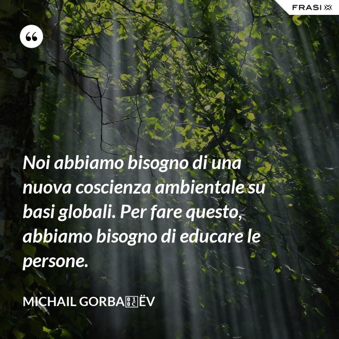 Noi abbiamo bisogno di una nuova coscienza ambientale su basi globali. Per fare questo, abbiamo bisogno di educare le persone. - Michail Gorbačëv