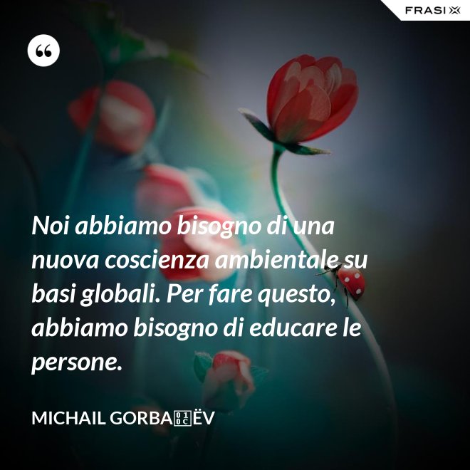 Noi abbiamo bisogno di una nuova coscienza ambientale su basi globali. Per fare questo, abbiamo bisogno di educare le persone. - Michail Gorbačëv
