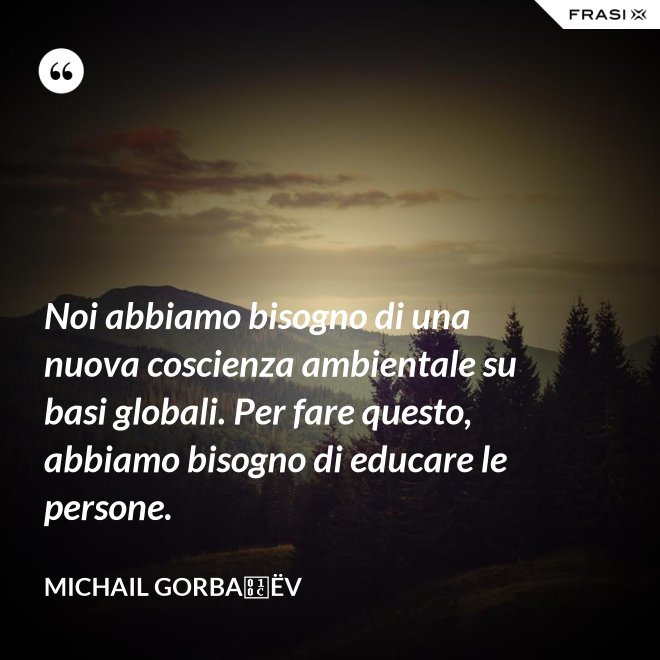 Noi abbiamo bisogno di una nuova coscienza ambientale su basi globali. Per fare questo, abbiamo bisogno di educare le persone. - Michail Gorbačëv