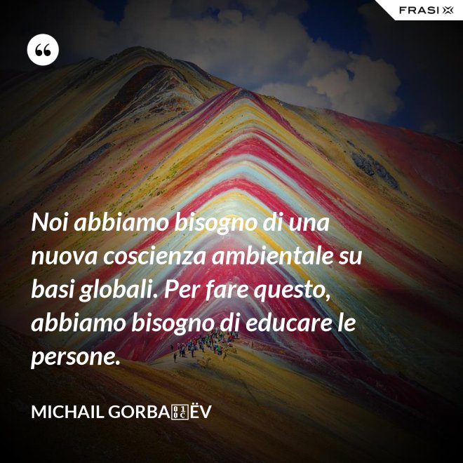 Noi abbiamo bisogno di una nuova coscienza ambientale su basi globali. Per fare questo, abbiamo bisogno di educare le persone. - Michail Gorbačëv