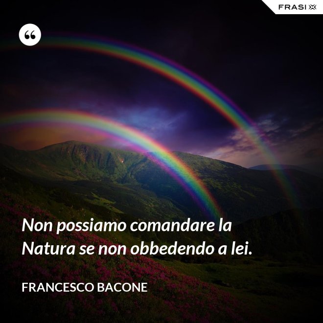Non possiamo comandare la Natura se non obbedendo a lei. - Francesco Bacone