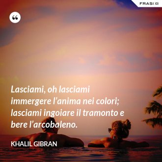 Lasciami, oh lasciami immergere l’anima nei colori; lasciami ingoiare il tramonto e bere l’arcobaleno. - Khalil Gibran