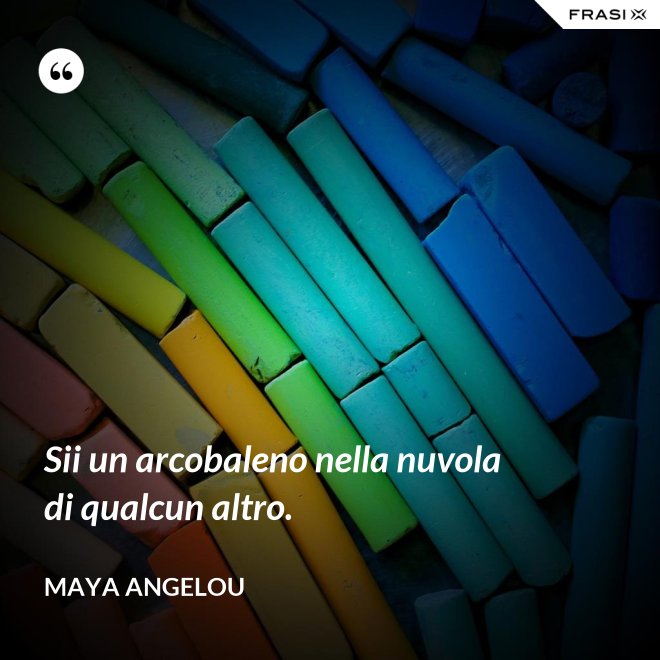 Sii un arcobaleno nella nuvola di qualcun altro. - Maya Angelou