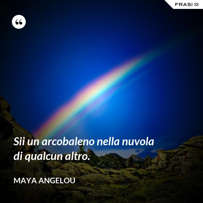 Sii un arcobaleno nella nuvola di qualcun altro. - Maya Angelou