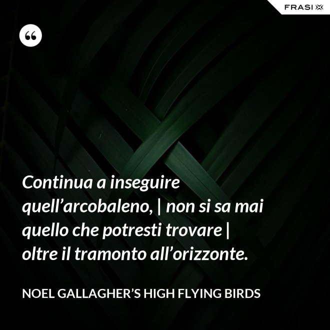 Continua a inseguire quell’arcobaleno, | non si sa mai quello che potresti trovare | oltre il tramonto all’orizzonte. - Noel Gallagher’s High Flying Birds