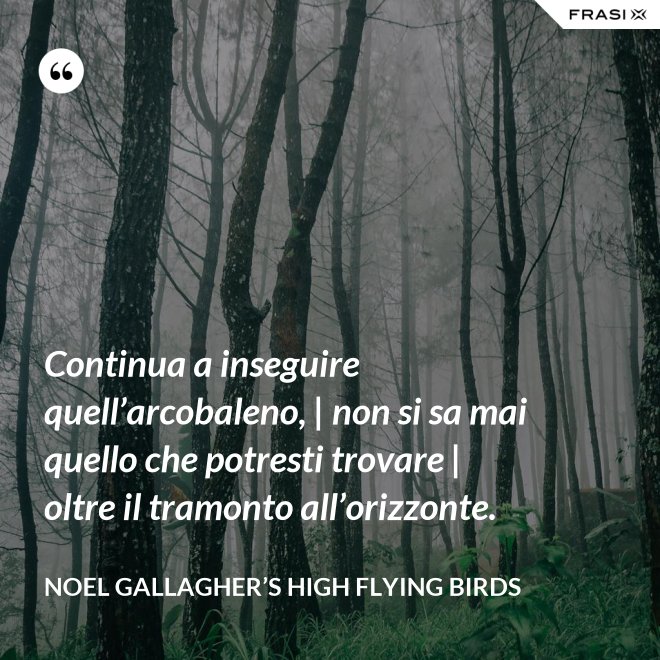 Continua a inseguire quell’arcobaleno, | non si sa mai quello che potresti trovare | oltre il tramonto all’orizzonte. - Noel Gallagher’s High Flying Birds