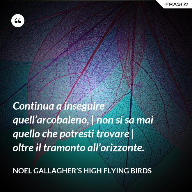 Continua a inseguire quell’arcobaleno, | non si sa mai quello che potresti trovare | oltre il tramonto all’orizzonte. - Noel Gallagher’s High Flying Birds
