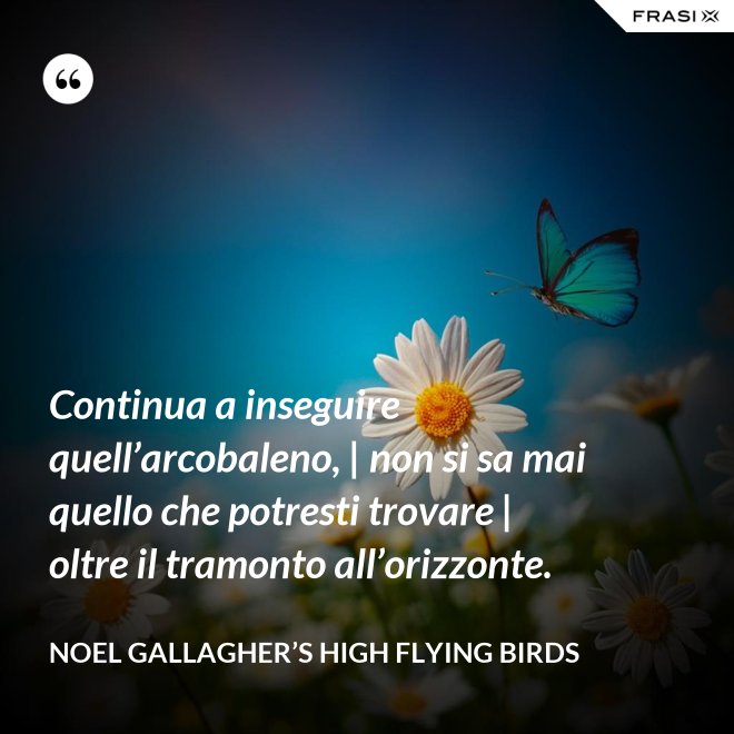 Continua a inseguire quell’arcobaleno, | non si sa mai quello che potresti trovare | oltre il tramonto all’orizzonte. - Noel Gallagher’s High Flying Birds