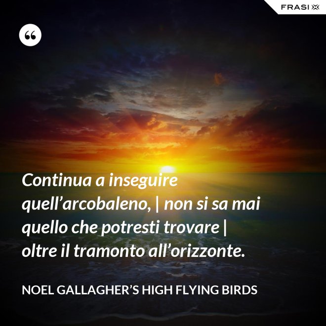 Continua a inseguire quell’arcobaleno, | non si sa mai quello che potresti trovare | oltre il tramonto all’orizzonte. - Noel Gallagher’s High Flying Birds
