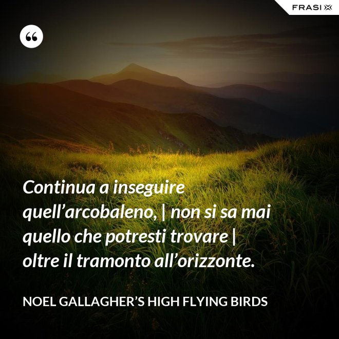 Continua a inseguire quell’arcobaleno, | non si sa mai quello che potresti trovare | oltre il tramonto all’orizzonte. - Noel Gallagher’s High Flying Birds