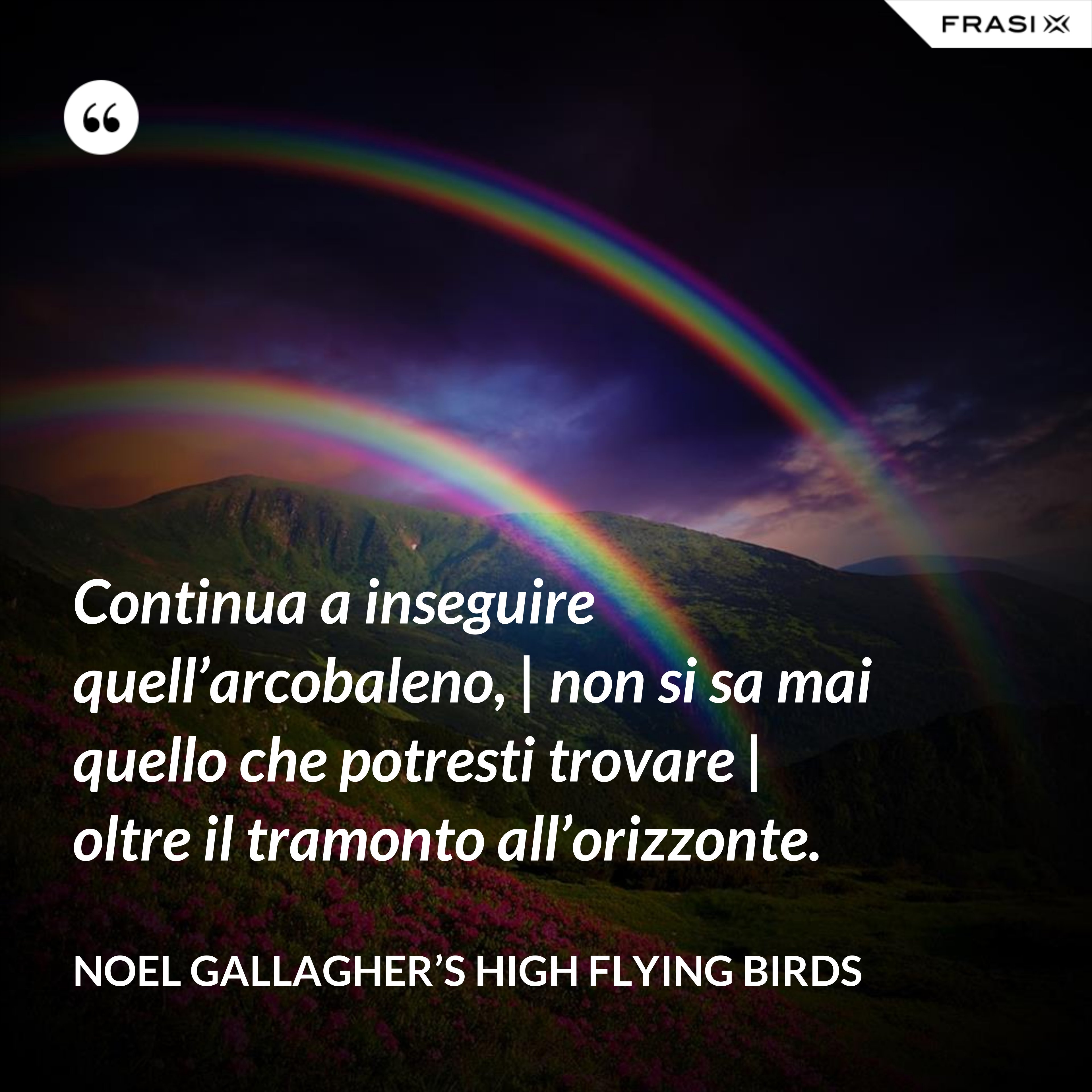 Continua a inseguire quell’arcobaleno, | non si sa mai quello che potresti trovare | oltre il tramonto all’orizzonte. - Noel Gallagher’s High Flying Birds