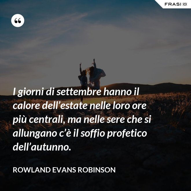 I giorni di settembre hanno il calore dell’estate nelle loro ore più centrali, ma nelle sere che si allungano c’è il soffio profetico dell’autunno. - Rowland Evans Robinson