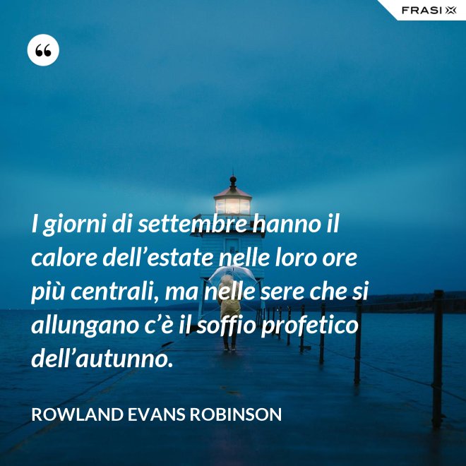 I giorni di settembre hanno il calore dell’estate nelle loro ore più centrali, ma nelle sere che si allungano c’è il soffio profetico dell’autunno. - Rowland Evans Robinson