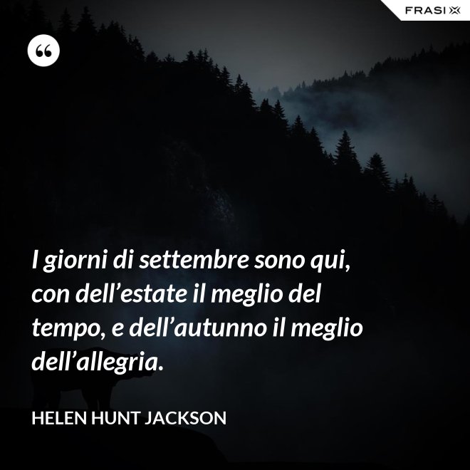 I giorni di settembre sono qui, con dell’estate il meglio del tempo, e dell’autunno il meglio dell’allegria. - Helen Hunt Jackson