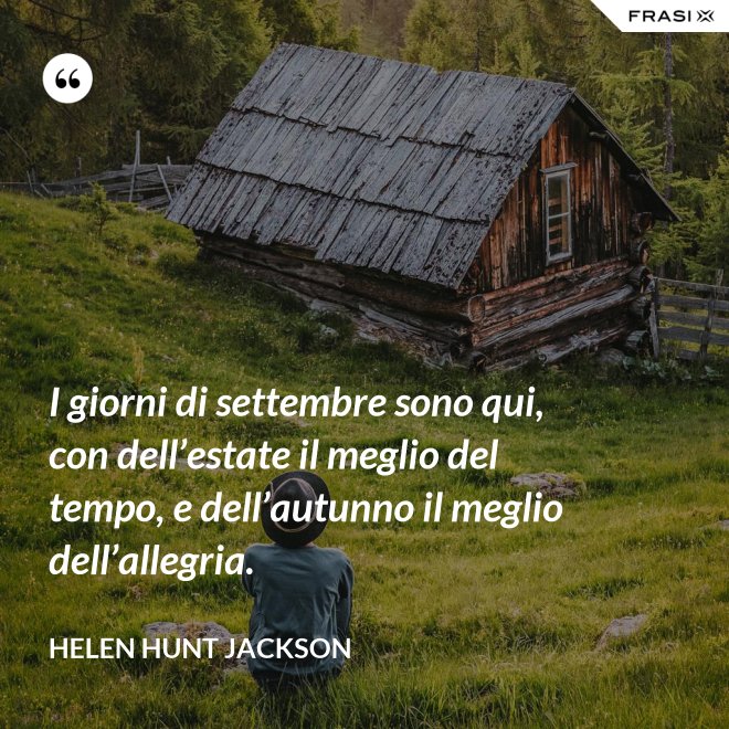 I giorni di settembre sono qui, con dell’estate il meglio del tempo, e dell’autunno il meglio dell’allegria. - Helen Hunt Jackson