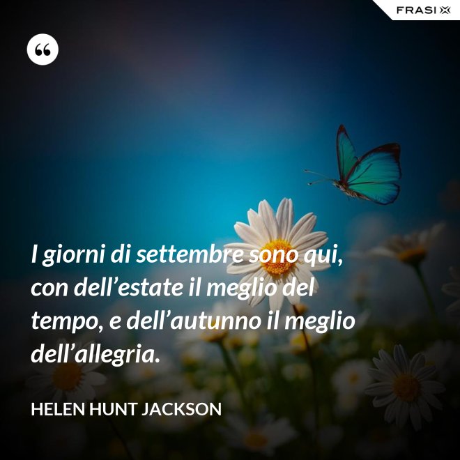 I giorni di settembre sono qui, con dell’estate il meglio del tempo, e dell’autunno il meglio dell’allegria. - Helen Hunt Jackson