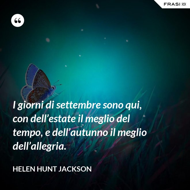 I giorni di settembre sono qui, con dell’estate il meglio del tempo, e dell’autunno il meglio dell’allegria. - Helen Hunt Jackson