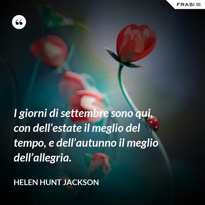 I giorni di settembre sono qui, con dell’estate il meglio del tempo, e dell’autunno il meglio dell’allegria. - Helen Hunt Jackson