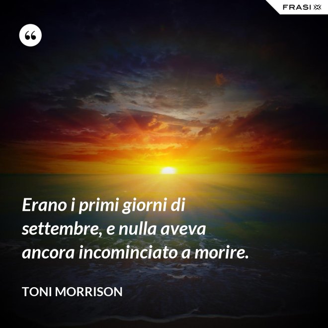 Erano i primi giorni di settembre, e nulla aveva ancora incominciato a morire. - Toni Morrison