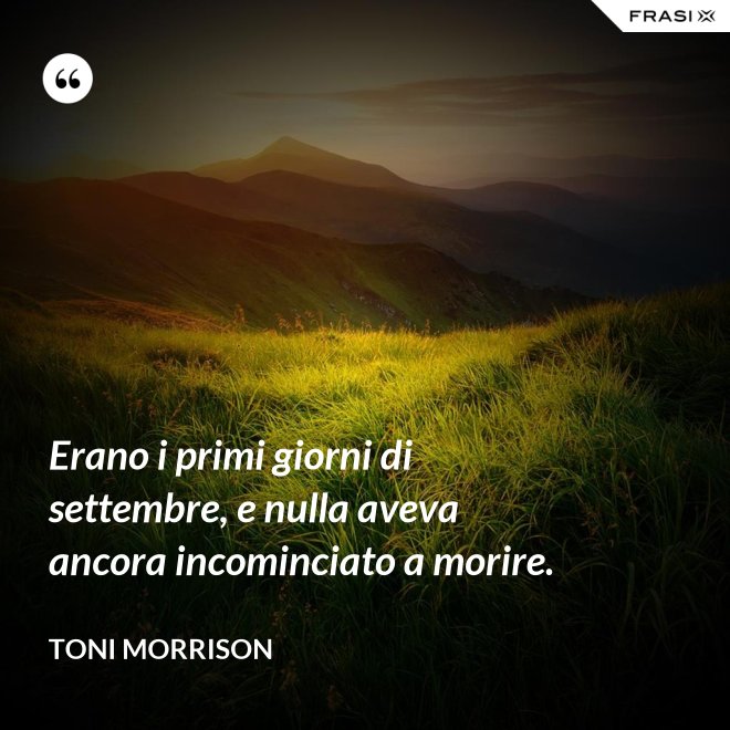 Erano i primi giorni di settembre, e nulla aveva ancora incominciato a morire. - Toni Morrison