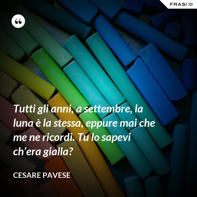 Tutti gli anni, a settembre, la luna è la stessa, eppure mai che me ne ricordi. Tu lo sapevi ch’era gialla? - Cesare Pavese
