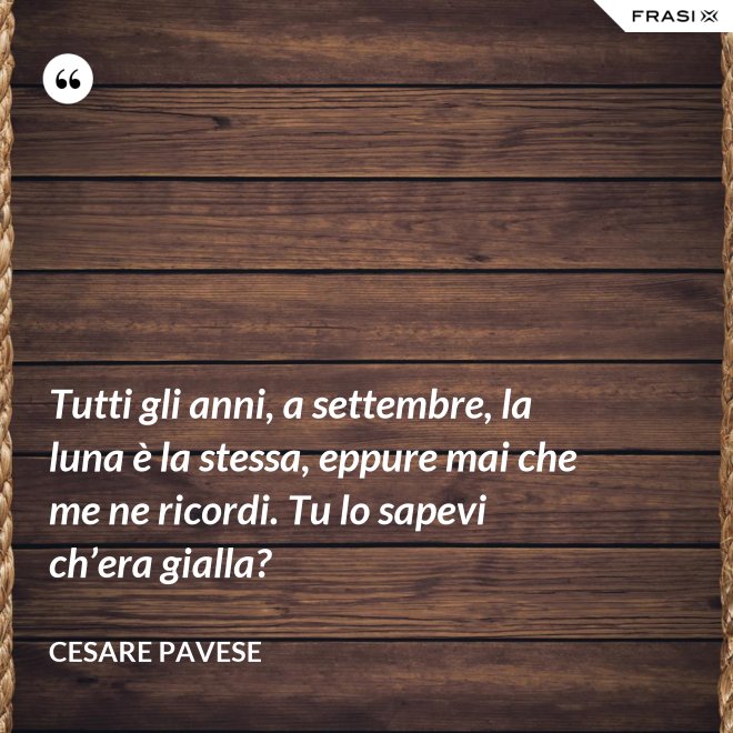 Tutti gli anni, a settembre, la luna è la stessa, eppure mai che me ne ricordi. Tu lo sapevi ch’era gialla? - Cesare Pavese