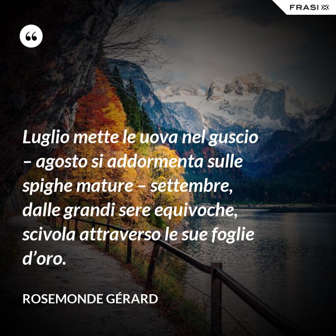 Luglio mette le uova nel guscio – agosto si addormenta sulle spighe mature – settembre, dalle grandi sere equivoche, scivola attraverso le sue foglie d’oro. - Rosemonde Gérard