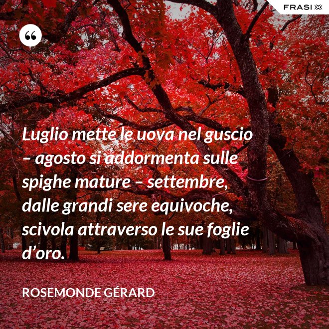 Luglio mette le uova nel guscio – agosto si addormenta sulle spighe mature – settembre, dalle grandi sere equivoche, scivola attraverso le sue foglie d’oro. - Rosemonde Gérard
