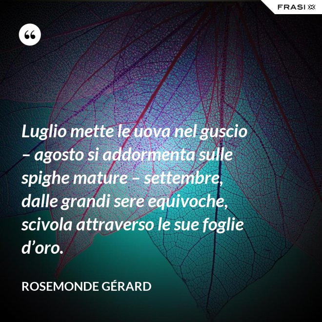 Luglio mette le uova nel guscio – agosto si addormenta sulle spighe mature – settembre, dalle grandi sere equivoche, scivola attraverso le sue foglie d’oro. - Rosemonde Gérard