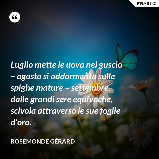 Luglio mette le uova nel guscio – agosto si addormenta sulle spighe mature – settembre, dalle grandi sere equivoche, scivola attraverso le sue foglie d’oro. - Rosemonde Gérard