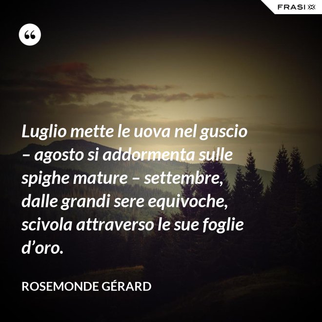 Luglio mette le uova nel guscio – agosto si addormenta sulle spighe mature – settembre, dalle grandi sere equivoche, scivola attraverso le sue foglie d’oro. - Rosemonde Gérard