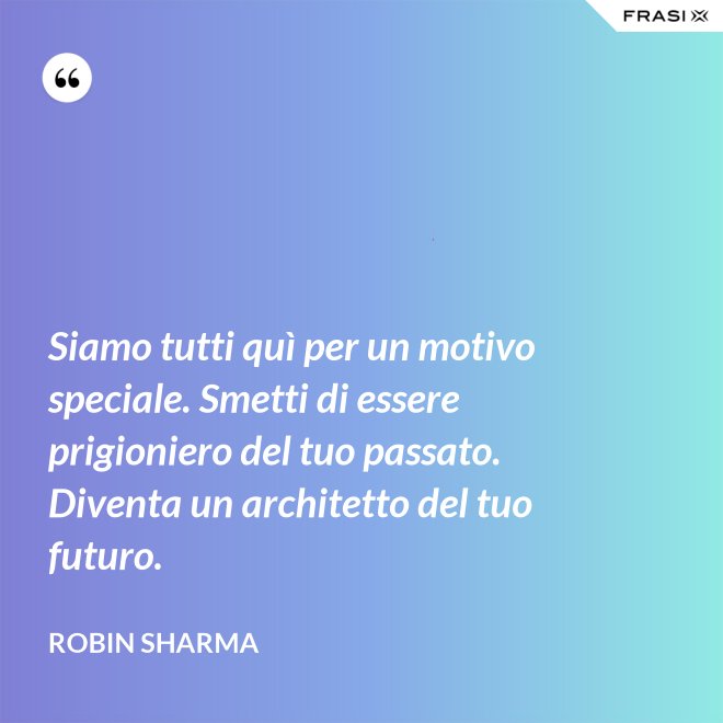 Siamo tutti quì per un motivo speciale. Smetti di essere prigioniero del tuo passato. Diventa un architetto del tuo futuro. - Robin Sharma