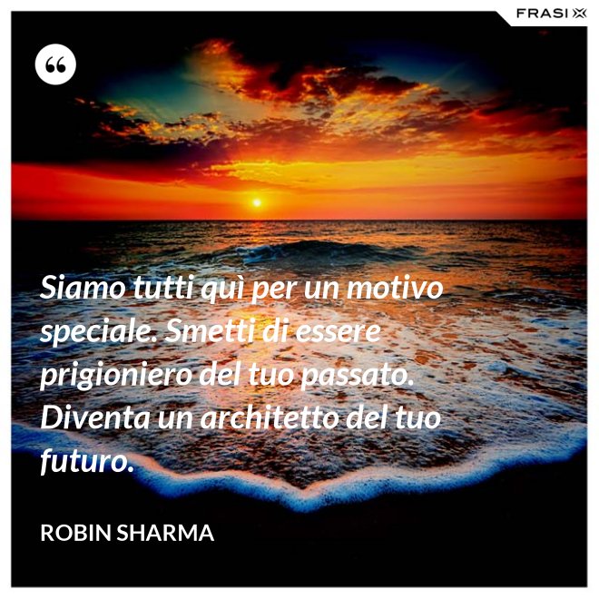 Siamo tutti quì per un motivo speciale. Smetti di essere prigioniero del tuo passato. Diventa un architetto del tuo futuro. - Robin Sharma