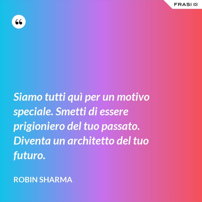 Siamo tutti quì per un motivo speciale. Smetti di essere prigioniero del tuo passato. Diventa un architetto del tuo futuro. - Robin Sharma