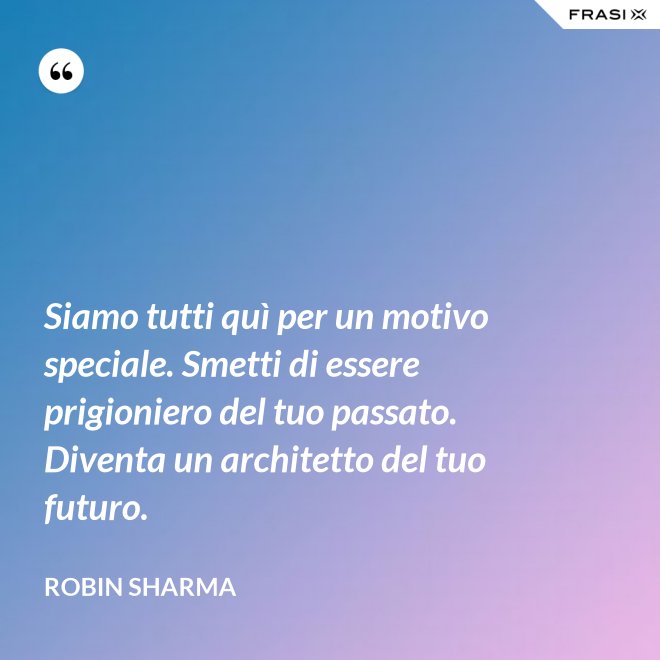 Siamo tutti quì per un motivo speciale. Smetti di essere prigioniero del tuo passato. Diventa un architetto del tuo futuro. - Robin Sharma