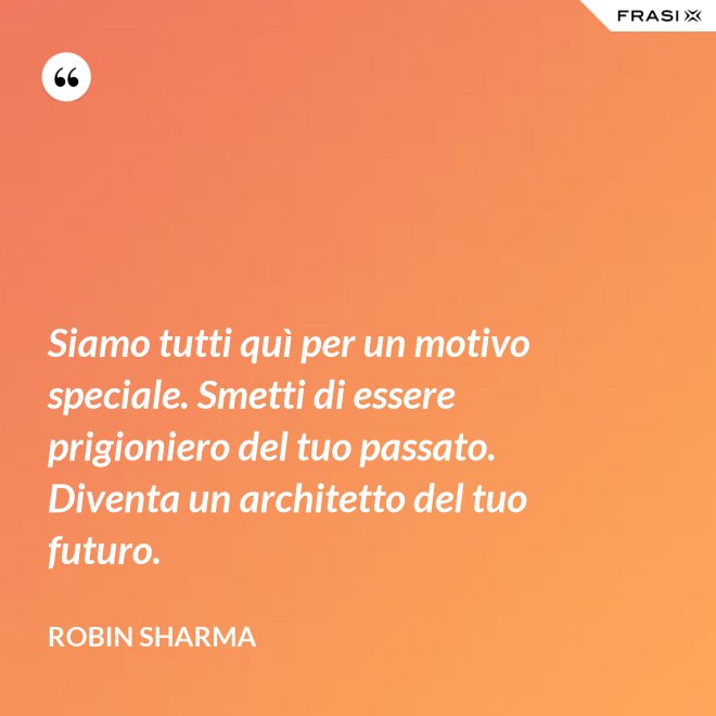 Siamo tutti quì per un motivo speciale. Smetti di essere prigioniero del tuo passato. Diventa un architetto del tuo futuro. - Robin Sharma