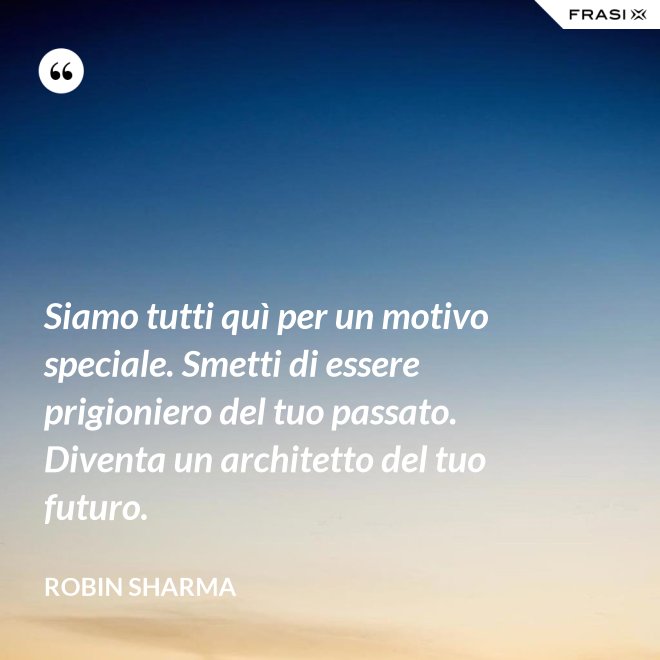 Siamo tutti quì per un motivo speciale. Smetti di essere prigioniero del tuo passato. Diventa un architetto del tuo futuro. - Robin Sharma