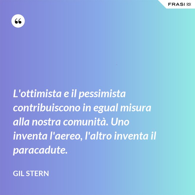 L'ottimista e il pessimista contribuiscono in egual misura alla nostra comunità. Uno inventa l'aereo, l'altro inventa il paracadute. - Gil Stern