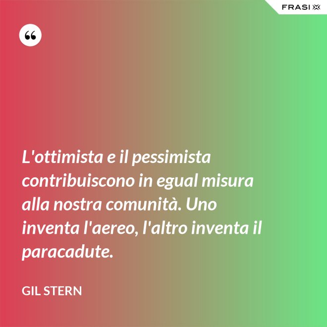 L'ottimista e il pessimista contribuiscono in egual misura alla nostra comunità. Uno inventa l'aereo, l'altro inventa il paracadute. - Gil Stern