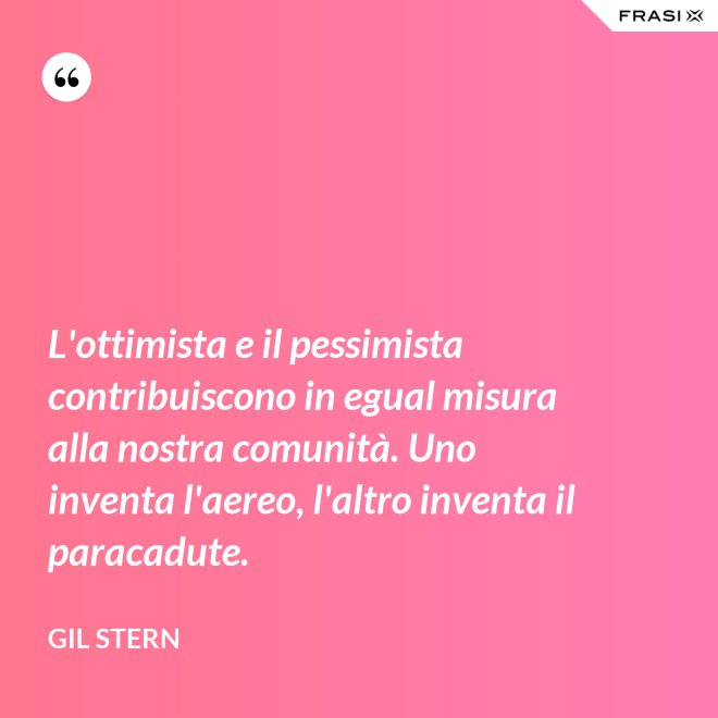 L'ottimista e il pessimista contribuiscono in egual misura alla nostra comunità. Uno inventa l'aereo, l'altro inventa il paracadute. - Gil Stern
