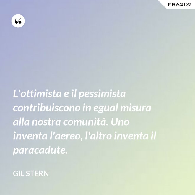 L'ottimista e il pessimista contribuiscono in egual misura alla nostra comunità. Uno inventa l'aereo, l'altro inventa il paracadute. - Gil Stern
