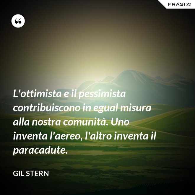L'ottimista e il pessimista contribuiscono in egual misura alla nostra comunità. Uno inventa l'aereo, l'altro inventa il paracadute. - Gil Stern