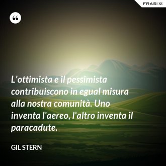L'ottimista e il pessimista contribuiscono in egual misura alla nostra comunità. Uno inventa l'aereo, l'altro inventa il paracadute. - Gil Stern