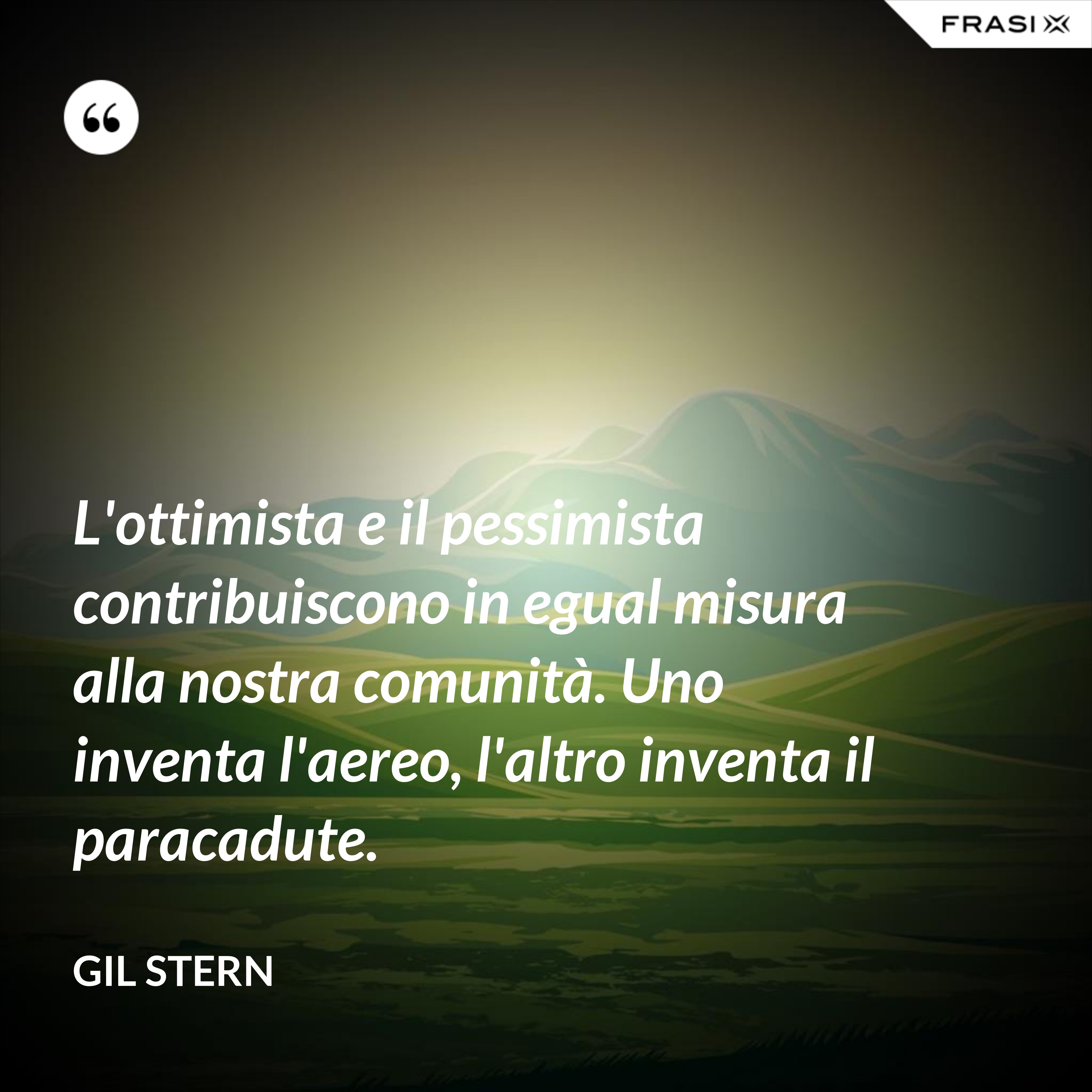 L'ottimista e il pessimista contribuiscono in egual misura alla nostra comunità. Uno inventa l'aereo, l'altro inventa il paracadute. - Gil Stern