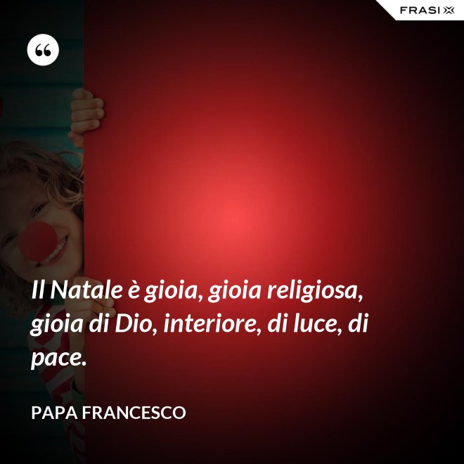 Il Natale è gioia, gioia religiosa, gioia di Dio, interiore, di luce, di pace. - Papa Francesco