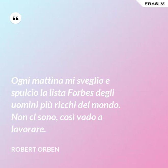 Ogni mattina mi sveglio e spulcio la lista Forbes degli uomini più ricchi del mondo. Non ci sono, così vado a lavorare. - Robert Orben